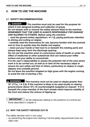 Page 20EN 19 HOW TO USE THE MACHINE
5. HOW TO USE THE MACHINE
5.1 SAFETY RECOMMENDATIONS
The machine must only be used for the purpose for
which it was designed (cutting and collection of grass).
Do not tamper with or remove the safety devices fitted to the machine.
REMEMBER THAT THE USER IS ALWAYS RESPONSIBLE FOR DAMAGE
AND INJURIES TO OTHERS. Before using the machine:
– read the general safety regulations ( 
☛ 1.2), paying particular attention
to driving and cutting on slopes;
– carefully read the...