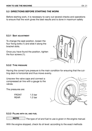 Page 22EN 21 HOW TO USE THE MACHINE
5.3 DIRECTIONS BEFORE STARTING THE WORK
Before starting work, it is necessary to carry out several checks and operations
to ensure that the work gives the best results and is done in maximum safety
5.3.1 S
EAT ADJUSTMENT
To change the seat position, loosen the
four fixing bolts (1) and slide it along the
bracket slots.
Once you have found the position, tighten
the four screws (1).
5.3.2 T
YRE PRESSURE
Having the correct tyre pressure is the main condition for ensuring that...