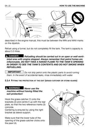Page 23described in the engine manual, this must be between the MIN and MAX marks
on the dipstick.
Refuel using a funnel, but do not completely fill the tank. The tanks capacity is
about 5.5 litres.
Refuelling should be carried out in an open or well venti-
lated area with engine stopped. Always remember that petrol fumes are
inflammable. DO NOT TAKE A NAKED FLAME TO THE TANK’S OPENING
IN ORDER TO SEE THE TANK’S CONTENTS AND DO NOT SMOKE WHEN
REFUELLING.
Do not drip petrol onto the plastic parts to avoid...