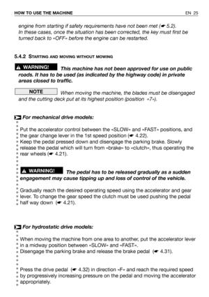 Page 26EN 25 HOW TO USE THE MACHINE
engine from starting if safety requirements have not been met (☛5.2).
In these cases, once the situation has been corrected, the key must first be
turned back to «OFF» before the engine can be restarted.
5.4.2 S
TARTING AND MOVING WITHOUT MOWING
This machine has not been approved for use on public
roads. It has to be used (as indicated by the highway code) in private
areas closed to traffic.
When moving the machine, the blades must be disengaged
and the cutting deck put at...