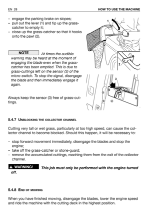 Page 29EN 28HOW TO USE THE MACHINE
– engage the parking brake on slopes;
– pull out the lever (1) and tip up the grass-
catcher to empty it;
– close up the grass-catcher so that it hooks
onto the pawl (2).
At times the audible
warning may be heard at the moment of
engaging the blade even when the grass-
catcher has been emptied. This is due to
grass-cuttings left on the sensor (3) of the
micro-switch. To stop the signal, disengage
the blade and then immediately engage it
again.
Always keep the sensor (3) free...