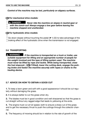 Page 34EN 33 HOW TO USE THE MACHINE
Control of the machine may be lost, particularly on slippery surfaces.
For mechanical drive models:
Never ride the machine on slopes in neutral gear or
with the clutch out! Always engage a low gear before leaving the
machine stopped and unattended.
For hydrostatic drive models:
Go down slopes without touching the pedal (☛4.32) to take advantage of the
braking effect of the hydrostatic drive when the transmission is not engaged.
5.6 TRANSPORTING
If the machine is transported...