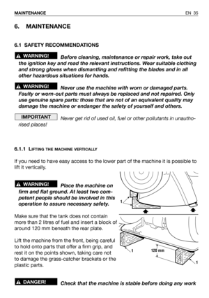 Page 36EN 35 MAINTENANCE
6. MAINTENANCE
6.1 SAFETY RECOMMENDATIONS
Before cleaning, maintenance or repair work, take out
the ignition key and read the relevant instructions. Wear suitable clothing
and strong gloves when dismantling and refitting the blades and in all
other hazardous situations for hands.
Never use the machine with worn or damaged parts.
Faulty or worn-out parts must always be replaced and not repaired. Only
use genuine spare parts: those that are not of an equivalent quality may
damage the...