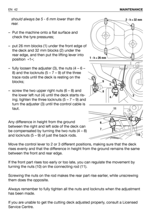 Page 43should always be 5 - 6 mm lower than the
rear.
– Put the machine onto a flat surface and
check the tyre pressures;
– put 26 mm blocks (1) under the front edge of
the deck and 32 mm blocks (2) under the
rear edge, and then put the lifting lever into
position  «1»;
– fully loosen the adjuster (3), the nuts (4 – 6 –
8) and the locknuts (5 – 7 – 9) of the three
trace rods until the deck is resting on the
blocks;
– screw the two upper right nuts (6 – 8) and
the lower left nut (4) until the deck starts ris-...