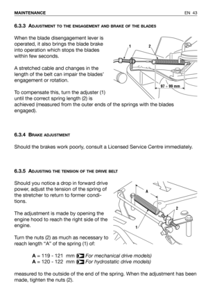 Page 44EN 43 MAINTENANCE
6.3.3 ADJUSTMENT TO THE ENGAGEMENT AND BRAKE OF THE BLADES
When the blade disengagement lever is
operated, it also brings the blade brake
into operation which stops the blades
within few seconds.
A stretched cable and changes in the
length of the belt can impair the blades’
engagement or rotation. 
To compensate this, turn the adjuster (1)
until the correct spring length (2) is
achieved (measured from the outer ends of the springs with the blades
engaged).
6.3.4 B
RAKE ADJUSTMENT
Should...