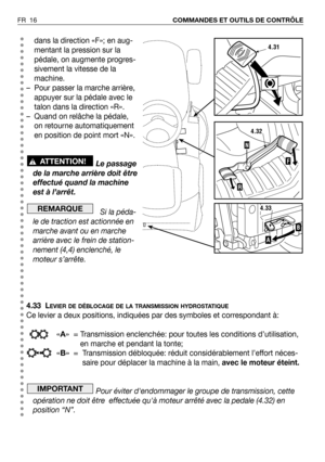 Page 17FR 16COMMANDES ET OUTILS DE CONTRÔLE
dans la direction «F»; en aug-
mentant la pression sur la
pédale, on augmente progres-
sivement la vitesse de la
machine.
– Pour passer la marche arrière,
appuyer sur la pédale avec le
talon dans la direction «R».
– Quand on relâche la pédale,
on retourne automatiquement
en position de point mort «N».
Le passage
de la marche arrière doit être
effectué quand la machine
est à l’arrêt.
Si la péda-
le de traction est actionnée en
marche avant ou en marche
arrière avec le...