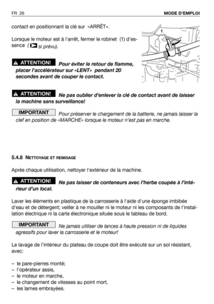 Page 27FR 26MODE D’EMPLOI
contact en positionnant la clé sur  «ARRÊT».
Lorsque le moteur est à larrêt, fermer le robinet  (1) des-
sence  ( 
si prévu).
Pour éviter le retour de flamme,
placer laccélérateur sur «LENT»  pendant 20
secondes avant de couper le contact.
Ne pas oublier d’enlever la clé de contact avant de laisser
la machine sans surveillance!
Pour préserver le chargement de la batterie, ne jamais laisser la
clef en position de «MARCHE» lorsque le moteur n’est pas en marche.
5.4.8 N
ETTOYAGE ET...