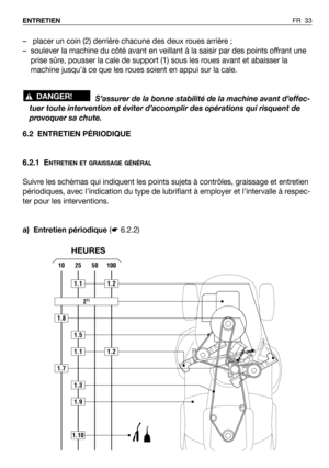 Page 34FR 33 ENTRETIEN
6.2 ENTRETIEN PÉRIODIQUE
6.2.1 E
NTRETIEN ET GRAISSAGE GÉNÉRAL
Suivre les schémas qui indiquent les points sujets à contrôles, graissage et entretien
périodiques, avec l’indication du type de lubrifiant à employer et l’intervalle à respec-
ter pour les interventions.
a) Entretien périodique (☛6.2.2) – placer un coin (2) derrière chacune des deux roues arrière ;
– soulever la machine du côté avant en veillant à la saisir par des points offrant une
prise sûre, pousser la cale de support (1)...