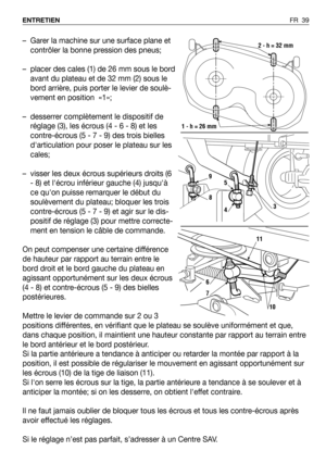 Page 40FR 39 ENTRETIEN
– Garer la machine sur une surface plane et
contrôler la bonne pression des pneus;
– placer des cales (1) de 26 mm sous le bord
avant du plateau et de 32 mm (2) sous le
bord arrière, puis porter le levier de soulè-
vement en position  «1»;
– desserrer complètement le dispositif de
réglage (3), les écrous (4 - 6 - 8) et les
contre-écrous (5 - 7 - 9) des trois bielles
darticulation pour poser le plateau sur les
cales;
– visser les deux écrous supérieurs droits (6
- 8) et lécrou inférieur...