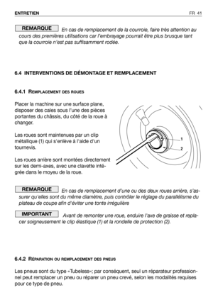 Page 42FR 41 ENTRETIEN
En cas de remplacement de la courroie, faire très attention au
cours des premières utilisations car l’embrayage pourrait être plus brusque tant
que la courroie n’est pas suffisamment rodée.
6.4 INTERVENTIONS DE DÉMONTAGE ET REMPLACEMENT
6.4.1 R
EMPLACEMENT DES ROUES
Placer la machine sur une surface plane,
disposer des cales sous l’une des pièces
portantes du châssis, du côté de la roue à
changer.
Les roues sont maintenues par un clip
métallique (1) qui senlève à laide dun
tournevis.
Les...