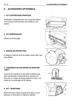 Page 47FR 46ACCESSOIRES OPTIONNELS
8. ACCESSOIRES OPTIONNELS
1. KIT CONTREPOIDS FRONTAUX
Améliorent la stabilité avant de la machine notam-
ment lorsque cette dernière est utilisée sur les
pentes. 
2. KIT REMORQUAGE
Assure le remorquage.
3. BÂCHE DE PROTECTION
Protège la machine de la poussière quand elle n’est
pas utilisée.
4. CHARGEUR DE BATTERIES DE MAINTIEN
“CB01”
Il permet de maintenir en bon état la batterie pen-
dant les périodes d’inactivité de la machine en
assurant un niveau de charge optimal et donc...