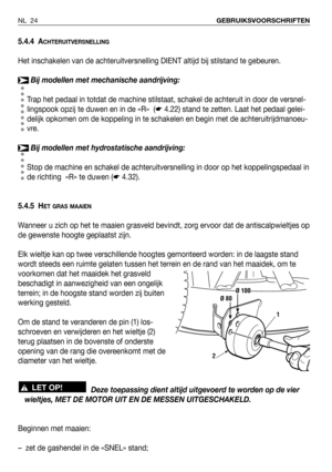 Page 25NL 24GEBRUIKSVOORSCHRIFTEN
5.4.4 ACHTERUITVERSNELLING
Het inschakelen van de achteruitversnelling DIENT altijd bij stilstand te gebeuren.
Bij modellen met mechanische aandrijving:
Trap het pedaal in totdat de machine stilstaat, schakel de achteruit in door de versnel-
lingspook opzij te duwen en in de «R»  (☛4.22) stand te zetten. Laat het pedaal gelei-
delijk opkomen om de koppeling in te schakelen en begin met de achteruitrijdmanoeu-
vre.
Bij modellen met hydrostatische aandrijving:
Stop de machine en...