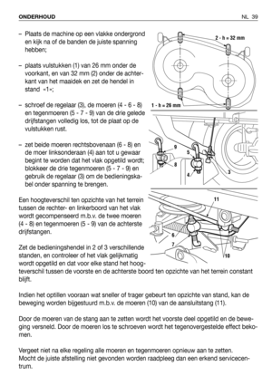 Page 40NL 39 ONDERHOUD
– Plaats de machine op een vlakke ondergrond
en kijk na of de banden de juiste spanning
hebben;
– plaats vulstukken (1) van 26 mm onder de
voorkant, en van 32 mm (2) onder de achter-
kant van het maaidek en zet de hendel in
stand  «1»;
– schroef de regelaar (3), de moeren (4 - 6 - 8)
en tegenmoeren (5 - 7 - 9) van de drie gelede
drijfstangen volledig los, tot de plaat op de
vulstukken rust.
– zet beide moeren rechtsbovenaan (6 - 8) en
de moer linksonderaan (4) aan tot u gewaar
begint te...