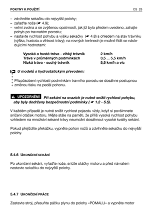 Page 26CS 25 POKYNY K POUŽITÍ
– zdvihněte sekačku do nejvyšší polohy;
– zařaTte nože (☛4.9);
– velmi zvolna a se zvýšenou opatrností, jak již bylo předem uvedeno, zahajte
pohyb po travnatém porostu; 
– nastavte rychlost pohybu a výšku sekačky  (☛4.8) s ohledem na stav trávníku
(výška, hustota a vlhkost trávy); na rovných terénech je možné řídit se násle-
dujícími hodnotami:
Vysoká a hustá tráva - vlhký trávník 2 km/h
Tráva v průměrných podmínkách 3,5 ... 5,5 km/h
Nízká tráva - suchý trávník 5,5 km/h a víc
U...