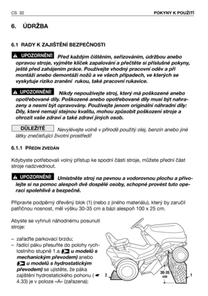 Page 33CS 32POKYNY K POUŽITÍ
6. ÚDRŽBA
6.1 RADY K ZAJIŠTĚNÍ BEZPEČNOSTI
Před každým čištěním, seřizováním, údržbou anebo
opravou stroje, vyjměte klíček zapalování a přečtěte si příslušné pokyny,
ještě před zahájením práce. Používejte vhodný pracovní oděv a při
montáži anebo demontáži nožů a ve všech případech, ve kterých se
vyskytuje riziko zranění  rukou, také pracovní rukavice.
Nikdy nepoužívejte stroj, který má poškozené anebo
opotřebované díly. Poškozené anebo opotřebované díly musí být nahra-
zeny a nesmí...