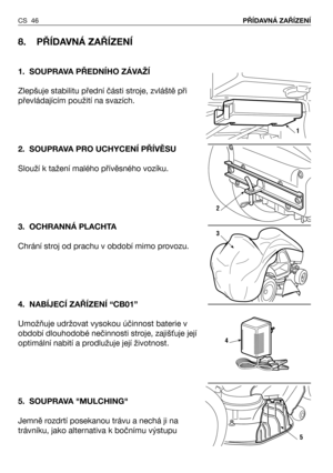 Page 47CS 46PŘÍDAVNÁ ZAŘÍZENÍ 
8. PŘÍDAVNÁ ZAŘÍZENÍ 
1. SOUPRAVA PŘEDNÍHO ZÁVAŽÍ
Zlepšuje stabilitu přední části stroje, zvláště při
převládajícím použití na svazích.
2. SOUPRAVA PRO UCHYCENÍ PŘÍVĚSU
Slouží k tažení malého přívěsného vozíku.
3. OCHRANNÁ PLACHTA
Chrání stroj od prachu v období mimo provozu.
4. NABÍJECÍ ZAŘÍZENÍ “CB01”
Umožňuje udržovat vysokou účinnost baterie v
období dlouhodobé nečinnosti stroje, zajiš/uje její
optimální nabití a prodlužuje její životnost.
5. SOUPRAVA "MULCHING"
Jemně...