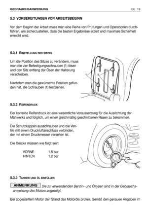 Page 20DE 19 GEBRAUCHSANWEISUNG
5.3 VORBEREITUNGEN VOR ARBEITSBEGINN
Vor dem Beginn der Arbeit muss man eine Reihe von Prüfungen und Operationen durch-
führen, um sicherzustellen, dass die besten Ergebnisse erzielt und maximale Sicherheit
erreicht wird.
5.3.1 E
INSTELLUNG DES SITZES
Um die Position des Sitzes zu verändern, muss
man die vier Befestigungsschrauben (1) lösen
und den Sitz entlang der Ösen der Halterung
verschieben.
Nachdem man die gewünschte Position gefun-
den hat, die Schrauben (1) festziehen....