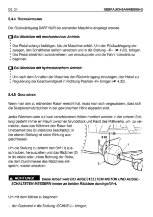 Page 25DE 24GEBRAUCHSANWEISUNG
5.4.4 RÜCKWÄRTSGANG
Der Rückwärtsgang DARF NUR bei stehender Maschine eingelegt werden.
Bei Modellen mit mechanischem Antrieb:
Das Pedal solange betätigen, bis die Maschine anhält. Um den Rückwärtsgang ein-
zulegen, den Schalthebel seitlich versetzen und in die Stellung  «R»  (☛4.22). bringen.
Das Pedal allmählich zurücknehmen, um einzukuppeln und die Fahrt rückwärts zu
beginnen.
Bei Modellen mit hydrostatischem Antrieb:
Um nach dem Anhalten der Maschine den Rückwärtsgang...