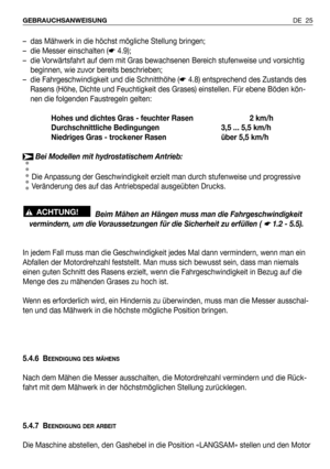 Page 26DE 25 GEBRAUCHSANWEISUNG
– das Mähwerk in die höchst mögliche Stellung bringen;
– die Messer einschalten (☛4.9);
– die Vorwärtsfahrt auf dem mit Gras bewachsenen Bereich stufenweise und vorsichtig
beginnen, wie zuvor bereits beschrieben;
– die Fahrgeschwindigkeit und die Schnitthöhe (☛4.8) entsprechend des Zustands des
Rasens (Höhe, Dichte und Feuchtigkeit des Grases) einstellen. Für ebene Böden kön-
nen die folgenden Faustregeln gelten:
Hohes und dichtes Gras - feuchter Rasen 2 km/h
Durchschnittliche...