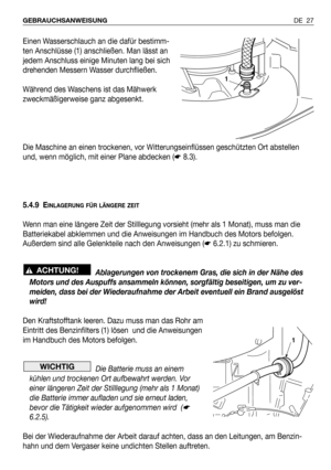 Page 28DE 27 GEBRAUCHSANWEISUNG
Einen Wasserschlauch an die dafür bestimm-
ten Anschlüsse (1) anschließen. Man lässt an
jedem Anschluss einige Minuten lang bei sich
drehenden Messern Wasser durchfließen.
Während des Waschens ist das Mähwerk
zweckmäßigerweise ganz abgesenkt. 
Die Maschine an einen trockenen, vor Witterungseinflüssen geschützten Ort abstellen
und, wenn möglich, mit einer Plane abdecken (☛8.3).
5.4.9 E
INLAGERUNG FÜR LÄNGERE ZEIT
Wenn man eine längere Zeit der Stilllegung vorsieht (mehr als 1...