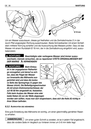 Page 39DE 38WARTUNG
Um ein Messer auszubauen, dieses gut festhalten und die Zentralschraube (1) in der
durch Pfeil angezeigten Richtung ausschrauben. Beide Schneidkanten mit einem Schleif-
stein mittlerer Körnung schärfen und die Auswuchtung des Messers prüfen. Dazu ist das
Messer mit einem Rundstahl Ø 18 mm, der in die Zentralbohrung eingeführt wird, auszu-
balancieren.
Beschädigte oder verbogene Messer sind immer auszu-
wechseln; niemals versuchen, sie zu reparieren! STETS ORIGINALMESSER MIT
DER MARKE...