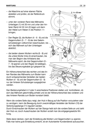 Page 40DE 39 WARTUNG
– die Maschine auf einer ebenen Fläche
abstellen und prüfen, ob der Reifendruck
stimmt;
– unter den vorderen Rand des Mähwerks
Unterlagen (1) mit 26 mm und unter den hin-
teren Rand mit 32 mm (2) legen und dann
den Hebel zum Heben in die Position «1»
bringen;
– Den Regler (3), die Muttern (4 - 6 - 8) und die
Gegenmuttern (5 - 7 - 9) der drei Gelenk-
schubstangen vollkommen losschrauben, bis
sich das Mähwerk auf den Unterlagen
abstützt;
– die beiden oberen Muttern rechts (6 - 8) und
die...