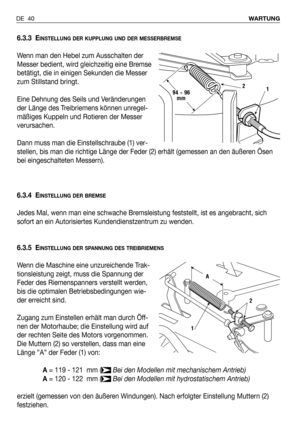 Page 41DE 40WARTUNG
6.3.3 EINSTELLUNG DER KUPPLUNG UND DER MESSERBREMSE
Wenn man den Hebel zum Ausschalten der
Messer bedient, wird gleichzeitig eine Bremse
betätigt, die in einigen Sekunden die Messer
zum Stillstand bringt.
Eine Dehnung des Seils und Veränderungen
der Länge des Treibriemens können unregel-
mäßiges Kuppeln und Rotieren der Messer
verursachen.
Dann muss man die Einstellschraube (1) ver-
stellen, bis man die richtige Länge der Feder (2) erhält (gemessen an den äußeren Ösen
bei eingeschalteten...