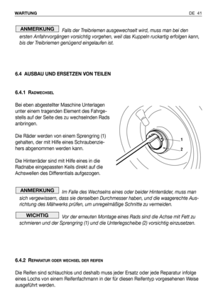 Page 42DE 41 WARTUNG
Falls der Treibriemen ausgewechselt wird, muss man bei den
ersten Anfahrvorgängen vorsichtig vorgehen, weil das Kuppeln ruckartig erfolgen kann,
bis der Treibriemen genügend eingelaufen ist.
6.4 AUSBAU UND ERSETZEN VON TEILEN
6.4.1 R
ADWECHSEL
Bei eben abgestellter Maschine Unterlagen
unter einem tragenden Element des Fahrge-
stells auf der Seite des zu wechselnden Rads
anbringen.
Die Räder werden von einem Sprengring (1)
gehalten, der mit Hilfe eines Schraubenzie-
hers abgenommen werden...