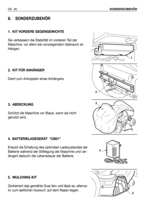 Page 47DE 46SONDERZUBEHÖR
8. SONDERZUBEHÖR
1. KIT VORDERE GEGENGEWICHTE
Sie verbessern die Stabilität im vorderen Teil der
Maschine, vor allem bei vorwiegendem Gebrauch an
Hängen.
2. KIT FÜR ANHÄNGER
Dient zum Ankoppeln eines Anhängers.
3. ABDECKUNG
Schützt die Maschine vor Staub, wenn sie nicht
genutzt wird.
4. BATTERIELADEGERÄT  “CB01”
Erlaubt die Erhaltung des optimalen Ladezustandes der
Batterie während der Stilllegung der Maschine und ver-
längert dadurch die Lebensdauer der Batterie.
5. MULCHING-KIT...