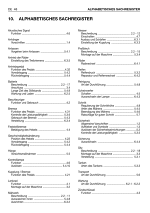 Page 49DE 48ALPHABETISCHES SACHREGISTER
10. ALPHABETISCHES SACHREGISTER
Messer
Beschreibung .............................................. 2.2 - 12
Einschalten .........................................................4.7
Ausbau und Schärfen  ......................................6.3.1
Einstellung der Kupplung  ............................... 6.3.3
Prallblech
Beschreibung  ............................................. 2.2 - 15
Montage auf der Maschine ............................. 5.3.4
Räder
Radwechsel...