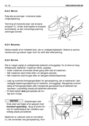 Page 37DA 36VEDLIGEHOLDELSE
6.2.3 MOTOR
Følg alle anvisninger i motorens betje-
ningsvejledning.
Tømning af motorolie sker ved at løsne
proppen (1). Under anbringelse af proppen
kontrolleres, at den indvendige pakning
anbringes korrekt.
6.2.4 B
AGAKSEL
Delene består af en helstøbt blok, der er vedligeholdelsesfri. Delene er perma-
nentsmurte og kræver ingen form for skift eller efterfyldning.
6.2.5 B
ATTERI
Det er meget vigtigt at vedligeholde batteriet omhyggeligt, for at sikre en lang
driftslevetid. Batteriet...