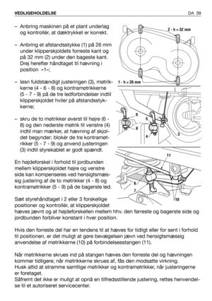 Page 40DA 39 VEDLIGEHOLDELSE
– Anbring maskinen på et plant underlag
og kontrollér, at dæktrykket er korrekt.
– Anbring et afstandsstykke (1) på 26 mm
under klipperskjoldets forreste kant og
på 32 mm (2) under den bageste kant.
Drej herefter håndtaget til hævning i
position  «1»;
– løsn fuldstændigt justeringen (3), møtrik-
kerne (4 - 6 - 8) og kontramøtrikkerne
(5 - 7 - 9) på de tre ledforbindelser indtil
klipperskjoldet hviler på afstandsstyk-
kerne;
– skru de to møtrikker øverst til højre (6 -
8) og den...
