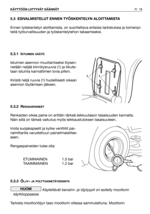 Page 20FI 19 KÄYTTÖÖN LIITTYVÄT SÄÄNNÖT
5.3 ESIVALMISTELUT ENNEN TYÖSKENTELYN ALOITTAMISTA
Ennen työskentelyn aloittamista, on suoritettava erilaisia tarkistuksia ja toimenpi-
teitä työturvallisuuden ja työskentelytehon takaamiseksi.
5.3.1 I
STUIMEN SÄÄTÖ
Istuimen asennon muuttamiseksi löysen-
netään neljää kiinnitysruuvia (1) ja liikute-
taan istuinta kannattimen lovia pitkin.
Kiristä neljä ruuvia (1) huolellisesti oikean
asennon löytämisen jälkeen.
5.3.2 R
ENGASPAINEET
Renkaiden oikea paine on erittäin tärkeä...