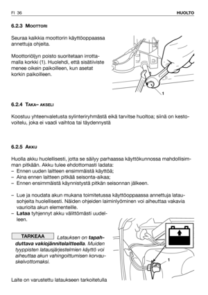 Page 37FI 36HUOLTO
6.2.3 MOOTTORI
Seuraa kaikkia moottorin käyttöoppaassa
annettuja ohjeita.
Moottoriöljyn poisto suoritetaan irrotta-
malla korkki (1). Huolehdi, että sisätiiviste
menee oikein paikoilleen, kun asetat
korkin paikoilleen.
6.2.4 T
AKA– AKSELI
Koostuu yhteenvaletusta sylinteriryhmästä eikä tarvitse huoltoa; siinä on kesto-
voitelu, joka ei vaadi vaihtoa tai täydennystä
6.2.5 A
KKU
Huolla akku huolellisesti, jotta se säilyy parhaassa käyttökunnossa mahdollisim-
man pitkään. Akku tulee ehdottomasti...