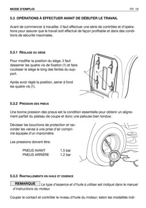 Page 20FR 19 MODE D’EMPLOI
5.3 OPÉRATIONS À EFFECTUER AVANT DE DÉBUTER LE TRAVAIL
Avant de commencer à travailler, il faut effectuer une série de contrôles et d’opéra-
tions pour assurer que le travail soit effectué de façon profitable et dans des condi-
tions de sécurité maximales.
5.3.1 R
ÉGLAGE DU SIÈGE
Pour modifier la position du siège, il faut
desserrer les quatre vis de fixation (1) et faire
coulisser le siège le long des fentes du sup-
port.
Après avoir réglé la position, serrer à fond
les quatre vis...