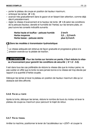 Page 26FR 25 MODE D’EMPLOI
– porter le plateau de coupe en position de hauteur maximum;
– embrayer les lames  (☛4.9);
– avancer très graduellement dans le gazon et en faisant bien attention, comme déjà
décrit précédemment;
– régler la vitesse d’avancement et la hauteur de tonte  (☛4.8) selon les conditions
de la pelouse (hauteur, densité et humidité de l’herbe); sur les terrains plats, on
peut suivre les conseils indicatifs suivants:
Herbe haute et touffue - pelouse humide 2 km/h
Herbe moyenne 3,5 ... 5,5 km/h...