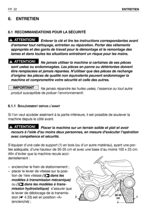 Page 33FR 32ENTRETIEN
6. ENTRETIEN
6.1 RECOMMANDATIONS POUR LA SÉCURITÉ
Enlever la clé et lire les instructions correspondantes avant
dentamer tout nettoyage, entretien ou réparation. Porter des vêtements
appropriés et des gants de travail pour le démontage et le remontage des
lames et dans toutes les situations entraînant un risque pour les mains.
Ne jamais utiliser la machine si certaines de ses pièces
sont usées ou endommagées. Les pièces en panne ou détériorées doivent
être remplacées et jamais réparées....