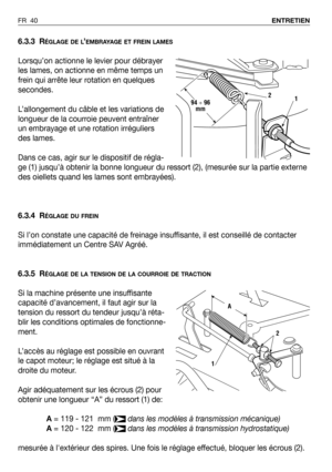 Page 41FR 40ENTRETIEN
6.3.3 RÉGLAGE DE L’EMBRAYAGE ET FREIN LAMES
Lorsqu’on actionne le levier pour débrayer
les lames, on actionne en même temps un
frein qui arrête leur rotation en quelques
secondes.
L’allongement du câble et les variations de
longueur de la courroie peuvent entraîner
un embrayage et une rotation irréguliers
des lames.
Dans ce cas, agir sur le dispositif de régla-
ge (1) jusqu’à obtenir la bonne longueur du ressort (2), (mesurée sur la partie externe
des oiellets quand les lames sont...
