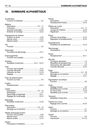 Page 49FR 48SOMMAIRE ALPHABÉTIQUE
10. SOMMAIRE ALPHABÉTIQUE
Phares
Interrupteur .................................................... 4.5
Remplacement lampe ................................. 6.4.3
Plateau de coupe:
Description ............................................. 2.2 - 11
Lavage de l’intérieur  ................................... 5.4.8
Alignement ................................................. 6.3.2
Pneus
Pression de gonflage .................................. 5.3.2
Réparation et remplacement...
