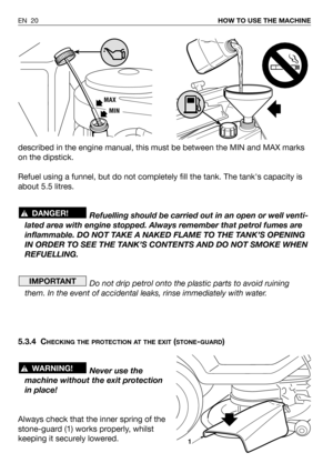 Page 21described in the engine manual, this must be between the MIN and MAX marks
on the dipstick.
Refuel using a funnel, but do not completely fill the tank. The tanks capacity is
about 5.5 litres.
Refuelling should be carried out in an open or well venti-
lated area with engine stopped. Always remember that petrol fumes are
inflammable. DO NOT TAKE A NAKED FLAME TO THE TANK’S OPENING
IN ORDER TO SEE THE TANK’S CONTENTS AND DO NOT SMOKE WHEN
REFUELLING.
Do not drip petrol onto the plastic parts to avoid...