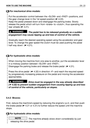 Page 24EN 23 HOW TO USE THE MACHINE
For mechanical drive models:
Put the accelerator control between the «SLOW» and «FAST» positions, and
the gear change lever in the 1st speed position (☛4.22).
Keep the pedal pressed down and disengage the parking brake. Slowly
release the pedal which will turn from «brake» to «clutch», thus operating the
rear wheels (☛4.21).
The pedal has to be released gradually as a sudden
engagement may cause tipping up and loss of control of the vehicle.
Gradually reach the desired...