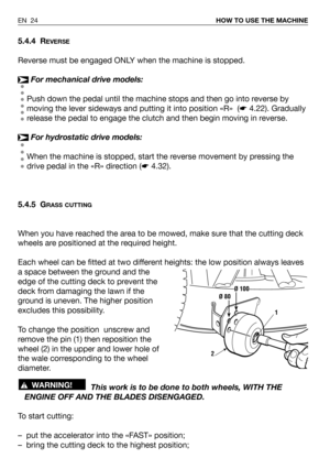 Page 25EN 24HOW TO USE THE MACHINE
5.4.4 REVERSE
Reverse must be engaged ONLY when the machine is stopped.
For mechanical drive models:
Push down the pedal until the machine stops and then go into reverse by
moving the lever sideways and putting it into position «R»  (☛4.22). Gradually
release the pedal to engage the clutch and then begin moving in reverse.
For hydrostatic drive models:
When the machine is stopped, start the reverse movement by pressing the
drive pedal in the «R» direction (☛4.32).
5.4.5 G
RASS...
