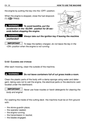 Page 27EN 26HOW TO USE THE MACHINE
the engine by putting the key into the «OFF» position.
When the engine is stopped, close the fuel stopcock
(1) ( if fitted).
To avoid backfire, put the
accelerator in the «SLOW»  position for 20 sec-
onds before stopping the engine.
Always take out the ignition key if leaving the machine
unattended!
To keep the battery charged, do not leave the key in the
«ON» position when the engine is not running.
5.4.8 C
LEANING AND STORAGE
After each mowing, clean the outside of the...
