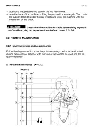 Page 34EN 33 MAINTENANCE
– position a wedge (2) behind each of the two rear wheels.
– raise the back of the machine, holding the parts with a secure grip. Then push
the support block (1) under the rear wheels and lower the machine until the
wheels rest on the block.
Check that the machine is stable before doing any work
and avoid carrying out any operations that can cause it to fall.
!DANGER!
6.2 ROUTINE  MAINTENANCE
6.2.1 M
AINTENANCE AND GENERAL LUBRICATION
Follow the diagrams which show the points requiring...