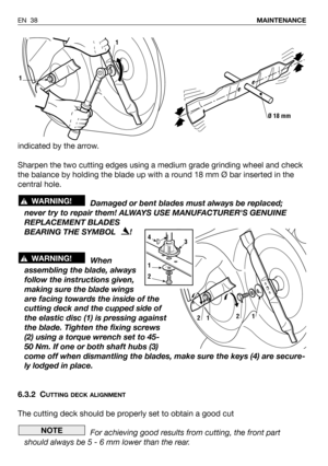 Page 39EN 38MAINTENANCE
indicated by the arrow.
Sharpen the two cutting edges using a medium grade grinding wheel and check
the balance by holding the blade up with a round 18 mm Ø bar inserted in the
central hole.
Damaged or bent blades must always be replaced;
never try to repair them! ALWAYS USE MANUFACTURERS GENUINE
REPLACEMENT BLADES
BEARING THE SYMBOL   !
When
assembling the blade, always
follow the instructions given,
making sure the blade wings
are facing towards the inside of the
cutting deck and the...
