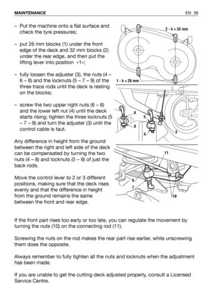 Page 40EN 39 MAINTENANCE
– Put the machine onto a flat surface and
check the tyre pressures;
– put 26 mm blocks (1) under the front
edge of the deck and 32 mm blocks (2)
under the rear edge, and then put the
lifting lever into position  «1»;
– fully loosen the adjuster (3), the nuts (4 –
6 – 8) and the locknuts (5 – 7 – 9) of the
three trace rods until the deck is resting
on the blocks;
– screw the two upper right nuts (6 – 8)
and the lower left nut (4) until the deck
starts rising; tighten the three locknuts...