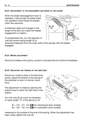 Page 41EN 40MAINTENANCE
6.3.3 ADJUSTMENT TO THE ENGAGEMENT AND BRAKE OF THE BLADES
When the blade disengagement lever is
operated, it also brings the blade brake
into operation which stops the blades
within few seconds.
A stretched cable and changes in the
length of the belt can impair the blades’
engagement or rotation. 
To compensate this, turn the adjuster (1)
until the correct spring length (2) is
achieved (measured from the outer ends of the springs with the blades
engaged).
6.3.4 B
RAKE ADJUSTMENT
Should...