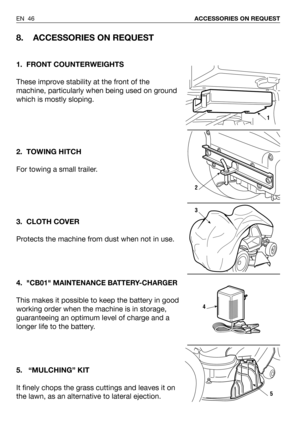 Page 47EN 46ACCESSORIES ON REQUEST
8. ACCESSORIES ON REQUEST
1. FRONT COUNTERWEIGHTS
These improve stability at the front of the
machine, particularly when being used on ground
which is mostly sloping. 
2. TOWING HITCH
For towing a small trailer.
3. CLOTH COVER
Protects the machine from dust when not in use.
4.
CB01 MAINTENANCE BATTERY-CHARGER
This makes it possible to keep the battery in good
working order when the machine is in storage,
guaranteeing an optimum level of charge and a
longer life to the...