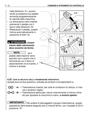 Page 17IT 16COMANDI E STRUMENTI DI CONTROLLO
nella direzione «F»; aumen-
tando la pressione sul pedale
aumenta progressivamente
la velocità della macchina.
– La retromarcia viene inserita
premendo il pedale con il
tacco nella direzione «R».
– Rilasciando il pedale, questo
ritorna automaticamente in
posizione di folle «N».
L’inseri-
mento della retromarcia
deve avvenire da fermo.
Se il
pedale della trazione viene
azionato sia in avanti che in
retromarcia con il freno di
stazionamento (4.4) inserito, il
motore si...