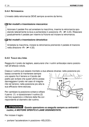 Page 25IT 24NORME D’USO
5.4.4 RETROMARCIA
L’innesto della retromarcia DEVE sempre avvenire da fermo.
Nei modelli a trasmissione meccanica:
Azionare il pedale fino ad arrestare la macchina, inserire la retromarcia spo-
stando lateralmente la leva e portandola in posizione «R»  (☛4.22). Rilasciare
gradualmente il pedale per inserire la frizione ed iniziare la retromarcia.
Nei modelli a trasmissione idrostatica:
Arrestata la macchina, iniziare la retromarcia premendo il pedale di trazione
nella direzione «R»...